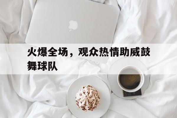 火爆全场,观众热情助威鼓舞球队 火爆全场,观众热情助威鼓舞球队